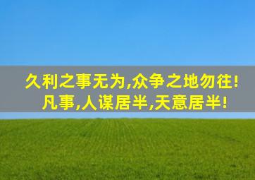 久利之事无为,众争之地勿往! 凡事,人谋居半,天意居半!